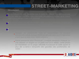 STREET-MARKETING
Déroulement :


  Les 4 structures sont réparties aux 4 coins du village. Devant chacune
d'entre elles est installée une pancarte expliquant l'action qu'a mené
AIDES pour mener à bien son combat.


  Un stand d'accueil est disponible, géré par les bénévoles locaux de
AIDES, pour répondre, informer ou guider les visiteurs.


    Mise en place de stand :



           Fresque de préservatifs fixés et détachables, à chaque
           préservatifs retirés, le logo AIDES se dévoile ainsi que la signature
           « Tant que le Sida vivra, AIDES luttera ».
           Stand parapluie pour Photocall : chaque personne marque sur
           une ardoise un slogan ou un petit mot pour AIDES, cette photo
           est transférée sur la page officielle Facebook et celle ayant le
           plus de « j’aime » remporte des goodies des partenaires de
           AIDES


s
 