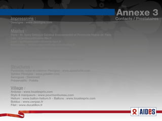 Impressions :
                                                                             Annexe 3
                                                                             Contacts / Prestataires
Deezigne : www.deezigne.com


Mairies :
Paris : M. Spiry Délégué Général Evenementiel et Protocole Mairie de Paris
Lille : b.bechaux@mairie-lille.fr
Lyon : guillaume.marin@mairie-lyon.fr
Montpellier : simine.namdar@ville-montpellier.fr
Bordeaux : d.blancpain@mairie-bordeaux.fr

Transporteur :
TMH Transport d'exposition : www.tmh-transport.com

Structures :
Pyramide, cube et colonne Plexiglas : www.aplastic94.com
Sphère Plexiglas : www.jckeller.com
Seringues : Distrimed
Préservatifs : Polidis

Village :
Ardoise : www.touslesprix.com
Stylo & marqueurs : www.pourmonbureau.com
Helium : www.ballon-helium.fr - Ballons : www.touslesprix.com
Bolduc : www.cenpac.fr
Filet : www.ducatillon.fr
 