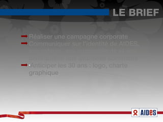 LE BRIEF

Réaliser une campagne corporate
Communiquer sur l'identité de AIDES,
ses valeurs, ses engagements et ses
contribution aux avancées sociétales
•
 Anticiper les 30 ans : logo, charte
graphique
 