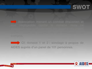 SWOT

     Association menant un combat draconien et
non négligeable contre la maladie mais ne
marquant pas suffisamment les esprits du grand
public, faute de moyens ou de messages mal
compris.

      Cf. Annexe 1 et 2 : sondage à propos de
AIDES auprès d'un panel de 101 personnes. 
 