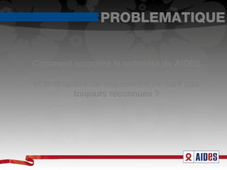PROBLEMATIQUE


 Comment accroître la notoriété de AIDES
auprès du grand public alors que l’ampleur
 et la diversité de ses actions ne sont pas
            toujours reconnues ?
 