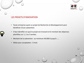 LES PROJETS D’INNOVATION
• Toute entreprise ayant un projet de Recherche et Développement peut
bénéficier d’une subvention.
• Il faut identifier en quoi le projet est innovant et le montant des dépenses
planifiées sur 1, 2 ou 3 années.
• Montant de la subvention : au minimum 40.000 € jusqu’à …..
• Délais pour acceptation : 3 mois
10
 