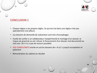 CONCLUSION 1
• Chaque région a ses propres règles. Ce qui est vrai dans une région n’est pas
spécialement vrai ailleurs
• Les dossiers de demande de subvention sont très chronophages
• Inutile de confier à un collaborateur inexpérimenté le montage d’un dossier, le
risque est grand de se voir refuser le financement d’un dossier mal documenté ou
mal suivi (et il n’y a pas de recours possible)
• A2E-CONSULTANTS monte et suit les dossiers de « A à Z » jusqu’à acceptation et
paiement
• Rémunération du cabinet au résultat
12
 