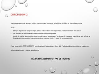 13
CONCLUSION 2
3 entreprises sur 4 (toutes tailles confondues) peuvent bénéficier d’aides et de subventions
Mais :
• Chaque région a ses propres règles. Ce qui est vrai dans une région n’est pas spécialement vrai ailleurs
• Les dossiers de demande de subvention sont très chronophages
• Inutile de confier à un collaborateur inexpérimenté le montage d’un dossier, le risque est grand de se voir refuser le
financement d’un dossier mal documenté ou mal suivi (et il n’y a pas de recours possible)
Pour vous, A2E-CONSULTANTS monte et suit les dossiers de « A à Z » jusqu’à acceptation et paiement
Rémunération du cabinet au résultat
PAS DE FINANCEMENTS = PAS DE FACTURE
 