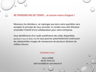 14
NE PERDONS PAS DE TEMPS… et encore moins d’argent !
Messieurs les décideurs, ne replongez pas dans votre quotidien sans
accepter le principe de nous accorder un rendez-vous afin d’évaluer
ensemble l’intérêt d’une collaboration pour votre entreprise
Vous bénéficierez d’un audit autofinancé des aides disponibles
(perdues si vous ne faites rien) et vous pourrez potentiellement (re)trouver
de substantielles marges de manœuvres de plusieurs dizaines de
milliers d’euros
Contactez nous :
Alain LARAB
06 03 79 65 33
alain.larab@a2e-consultants.fr
 