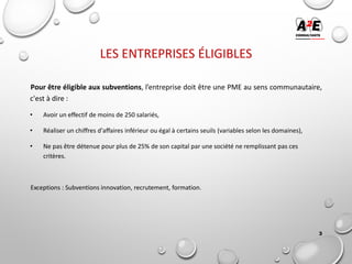 LES ENTREPRISES ÉLIGIBLES
Pour être éligible aux subventions, l’entreprise doit être une PME au sens communautaire,
c'est à dire :
• Avoir un effectif de moins de 250 salariés,
• Réaliser un chiffres d'affaires inférieur ou égal à certains seuils (variables selon les domaines),
• Ne pas être détenue pour plus de 25% de son capital par une société ne remplissant pas ces
critères.
Exceptions : Subventions innovation, recrutement, formation.
3
 