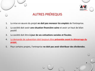 AUTRES PRÉREQUIS
1. La mise en œuvre du projet ne doit pas menacer les emplois de l’entreprise.
2. La société doit avoir une situation financière saine et avoir un haut de bilan
positif.
3. La société doit être à jour de ses cotisations sociales et fiscales.
4. La demande de subvention doit toujours être présentée avant le démarrage du
projet.
5. Pour certains projets, l'entreprise ne doit pas avoir distribuer des dividendes.
4
 