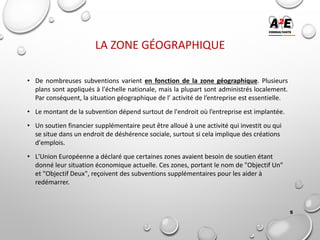 LA ZONE GÉOGRAPHIQUE
• De nombreuses subventions varient en fonction de la zone géographique. Plusieurs
plans sont appliqués à l'échelle nationale, mais la plupart sont administrés localement.
Par conséquent, la situation géographique de l’ activité de l’entreprise est essentielle.
• Le montant de la subvention dépend surtout de l'endroit où l’entreprise est implantée.
• Un soutien financier supplémentaire peut être alloué à une activité qui investit ou qui
se situe dans un endroit de déshérence sociale, surtout si cela implique des créations
d'emplois.
• L'Union Européenne a déclaré que certaines zones avaient besoin de soutien étant
donné leur situation économique actuelle. Ces zones, portant le nom de "Objectif Un"
et "Objectif Deux", reçoivent des subventions supplémentaires pour les aider à
redémarrer.
5
 