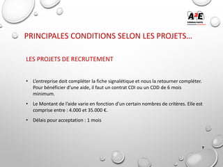 PRINCIPALES CONDITIONS SELON LES PROJETS…
LES PROJETS DE RECRUTEMENT
• L’entreprise doit compléter la fiche signalétique et nous la retourner compléter.
Pour bénéficier d’une aide, il faut un contrat CDI ou un CDD de 6 mois
minimum.
• Le Montant de l’aide varie en fonction d’un certain nombres de critères. Elle est
comprise entre : 4.000 et 35.000 €.
• Délais pour acceptation : 1 mois
7
 