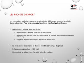 LES PROJETS D’EXPORT
Les entreprises souhaitant exporter et s’implanter à l’étranger peuvent bénéficier
d’une subvention. Pour cela, les produits doivent être fabriqués en France.
• Documents à joindre pour une étude :
• Devis du salons à l’étranger et des frais de déplacement,
• Devis de l’étude pour une étude concurrentielle par un expert et opportunités d’implantation
dans ce pays.
• Budget des dépenses prévues pour implantation dans ce pays.
• Le dossier doit être monté et déposé avant le démarrage du projet.
• Délais pour acceptation : 2 à 3 mois
• Montant de la subvention : Variable selon les régions
9
 
