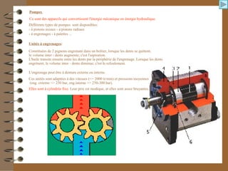 Pompes
Ce sont des appareils qui convertissent l'énergie mécanique en énergie hydraulique.
Différents types de pompes sont disponibles:
- à pistons axiaux - à pistons radiaux
- à engrenages - à palettes ...
Unités à engrenages:
Constituées de 2 pignons engrenant dans un boîtier, lorsque les dents se quittent,
le volume inter - dents augmente; c'est l'aspiration.
L'huile transite ensuite entre les dents par la périphérie de l'engrenage. Lorsque les dents
engrènent, le volume inter - dents diminue; c'est le refoulement.
L'engrenage peut être à denture externe ou interne.
Ces unités sont adaptées à des vitesses (<= 2000 tr/min) et pressions moyennes
(eng. externe >> 250 bar, eng.interne >> 250-300 bar).
Elles sont à cylindrée fixe. Leur prix est modique, et elles sont assez bruyantes.
 