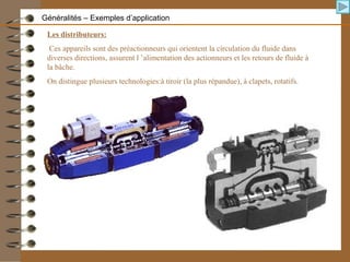 Les distributeurs:
Ces appareils sont des préactionneurs qui orientent la circulation du fluide dans
diverses directions, assurent l ’alimentation des actionneurs et les retours de fluide à
la bâche.
On distingue plusieurs technologies:à tiroir (la plus répandue), à clapets, rotatifs.
Généralités – Exemples d’application
 