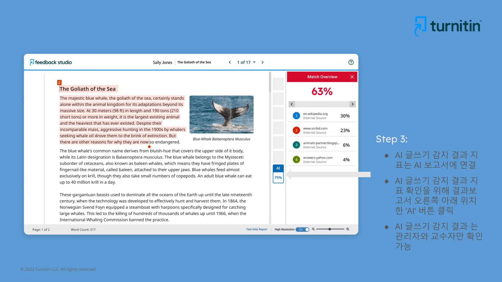 © 2023 Turnitin LLC. All rights reserved.
Step 3:
● AI 글쓰기 감지 결과 지
표는 AI 보고서에 연결
● AI 글쓰기 감지 결과 지
표 확인을 위해 결과보
고서 오른쪽 아래 위치
한 ‘AI’ 버튼 클릭
● AI 글쓰기 감지 결과 는
관리자와 교수자만 확인
가능
 