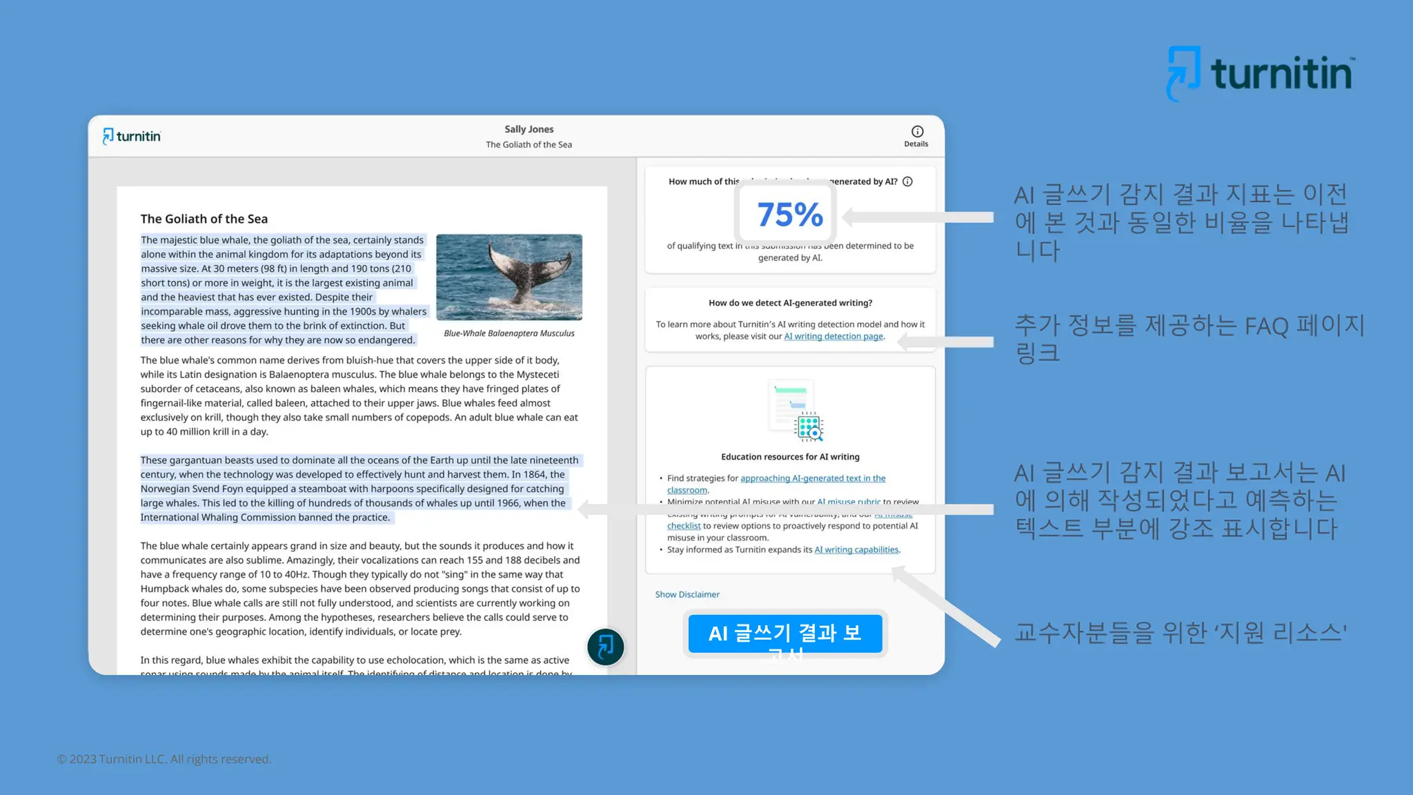 © 2023 Turnitin LLC. All rights reserved.
AI 글쓰기 감지 결과 보고서는 AI
에 의해 작성되었다고 예측하는
텍스트 부분에 강조 표시합니다
AI 글쓰기 감지 결과 지표는 이전
에 본 것과 동일한 비율을 나타냅
니다
추가 정보를 제공하는 FAQ 페이지
링크
교수자분들을 위한 ‘지원 리소스'
AI 글쓰기 결과 보
고서
 