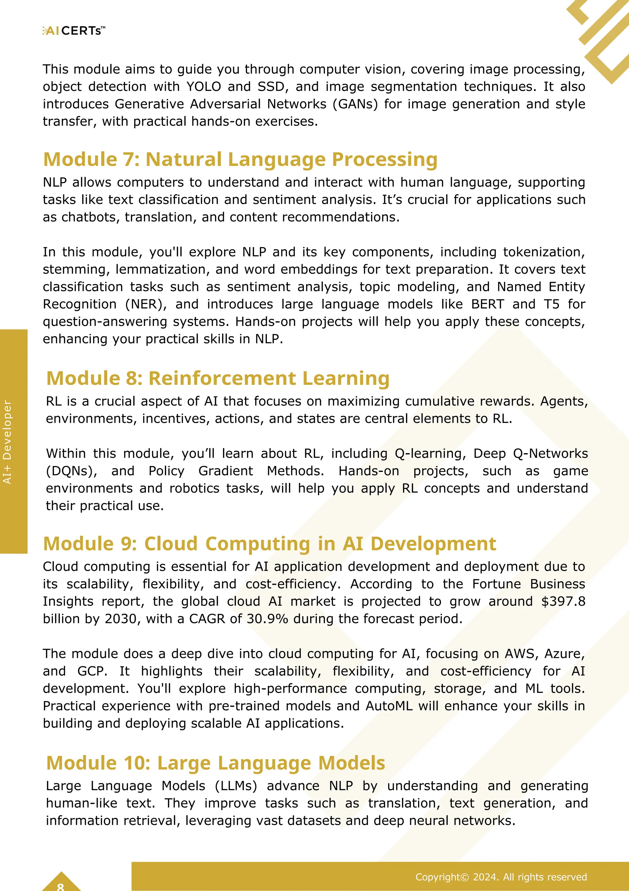 This module aims to guide you through computer vision, covering image processing,
object detection with YOLO and SSD, and image segmentation techniques. It also
introduces Generative Adversarial Networks (GANs) for image generation and style
transfer, with practical hands-on exercises.
Module 7: Natural Language Processing
NLP allows computers to understand and interact with human language, supporting
tasks like text classification and sentiment analysis. It’s crucial for applications such
as chatbots, translation, and content recommendations.
In this module, you'll explore NLP and its key components, including tokenization,
stemming, lemmatization, and word embeddings for text preparation. It covers text
classification tasks such as sentiment analysis, topic modeling, and Named Entity
Recognition (NER), and introduces large language models like BERT and T5 for
question-answering systems. Hands-on projects will help you apply these concepts,
enhancing your practical skills in NLP.
Module 8: Reinforcement Learning
RL is a crucial aspect of AI that focuses on maximizing cumulative rewards. Agents,
environments, incentives, actions, and states are central elements to RL.
Within this module, you’ll learn about RL, including Q-learning, Deep Q-Networks
(DQNs), and Policy Gradient Methods. Hands-on projects, such as game
environments and robotics tasks, will help you apply RL concepts and understand
their practical use.
Module 9: Cloud Computing in AI Development
Cloud computing is essential for AI application development and deployment due to
its scalability, flexibility, and cost-efficiency. According to the Fortune Business
Insights report, the global cloud AI market is projected to grow around $397.8
billion by 2030, with a CAGR of 30.9% during the forecast period.
The module does a deep dive into cloud computing for AI, focusing on AWS, Azure,
and GCP. It highlights their scalability, flexibility, and cost-efficiency for AI
development. You'll explore high-performance computing, storage, and ML tools.
Practical experience with pre-trained models and AutoML will enhance your skills in
building and deploying scalable AI applications.
Module 10: Large Language Models
Large Language Models (LLMs) advance NLP by understanding and generating
human-like text. They improve tasks such as translation, text generation, and
information retrieval, leveraging vast datasets and deep neural networks.
Copyright© 2024. All rights reserved
AI+
Developer
 