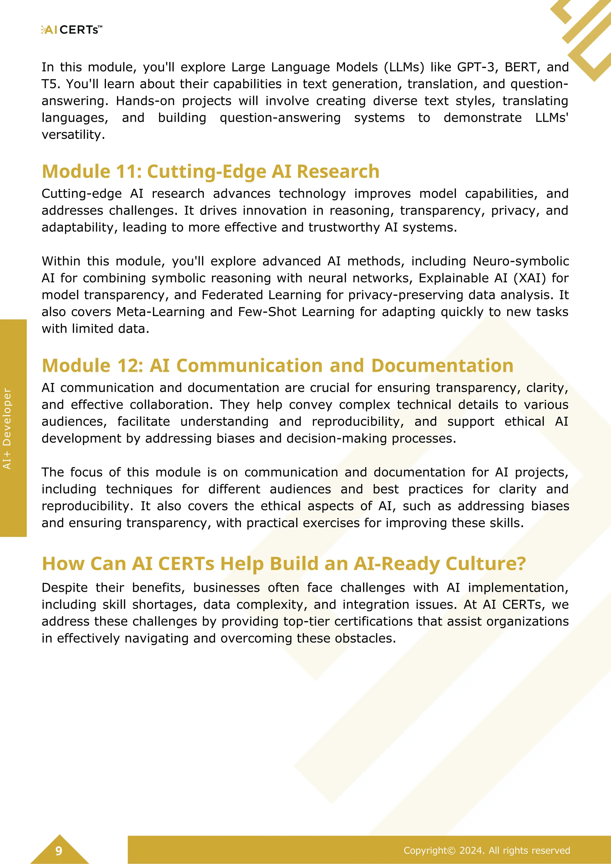 In this module, you'll explore Large Language Models (LLMs) like GPT-3, BERT, and
T5. You'll learn about their capabilities in text generation, translation, and question-
answering. Hands-on projects will involve creating diverse text styles, translating
languages, and building question-answering systems to demonstrate LLMs'
versatility.
Module 11: Cutting-Edge AI Research
Cutting-edge AI research advances technology improves model capabilities, and
addresses challenges. It drives innovation in reasoning, transparency, privacy, and
adaptability, leading to more effective and trustworthy AI systems.
Within this module, you'll explore advanced AI methods, including Neuro-symbolic
AI for combining symbolic reasoning with neural networks, Explainable AI (XAI) for
model transparency, and Federated Learning for privacy-preserving data analysis. It
also covers Meta-Learning and Few-Shot Learning for adapting quickly to new tasks
with limited data.
Module 12: AI Communication and Documentation
AI communication and documentation are crucial for ensuring transparency, clarity,
and effective collaboration. They help convey complex technical details to various
audiences, facilitate understanding and reproducibility, and support ethical AI
development by addressing biases and decision-making processes.
The focus of this module is on communication and documentation for AI projects,
including techniques for different audiences and best practices for clarity and
reproducibility. It also covers the ethical aspects of AI, such as addressing biases
and ensuring transparency, with practical exercises for improving these skills.
How Can AI CERTs Help Build an AI-Ready Culture?
Despite their benefits, businesses often face challenges with AI implementation,
including skill shortages, data complexity, and integration issues. At AI CERTs, we
address these challenges by providing top-tier certifications that assist organizations
in effectively navigating and overcoming these obstacles.
9 Copyright© 2024. All rights reserved
AI+
Developer
 