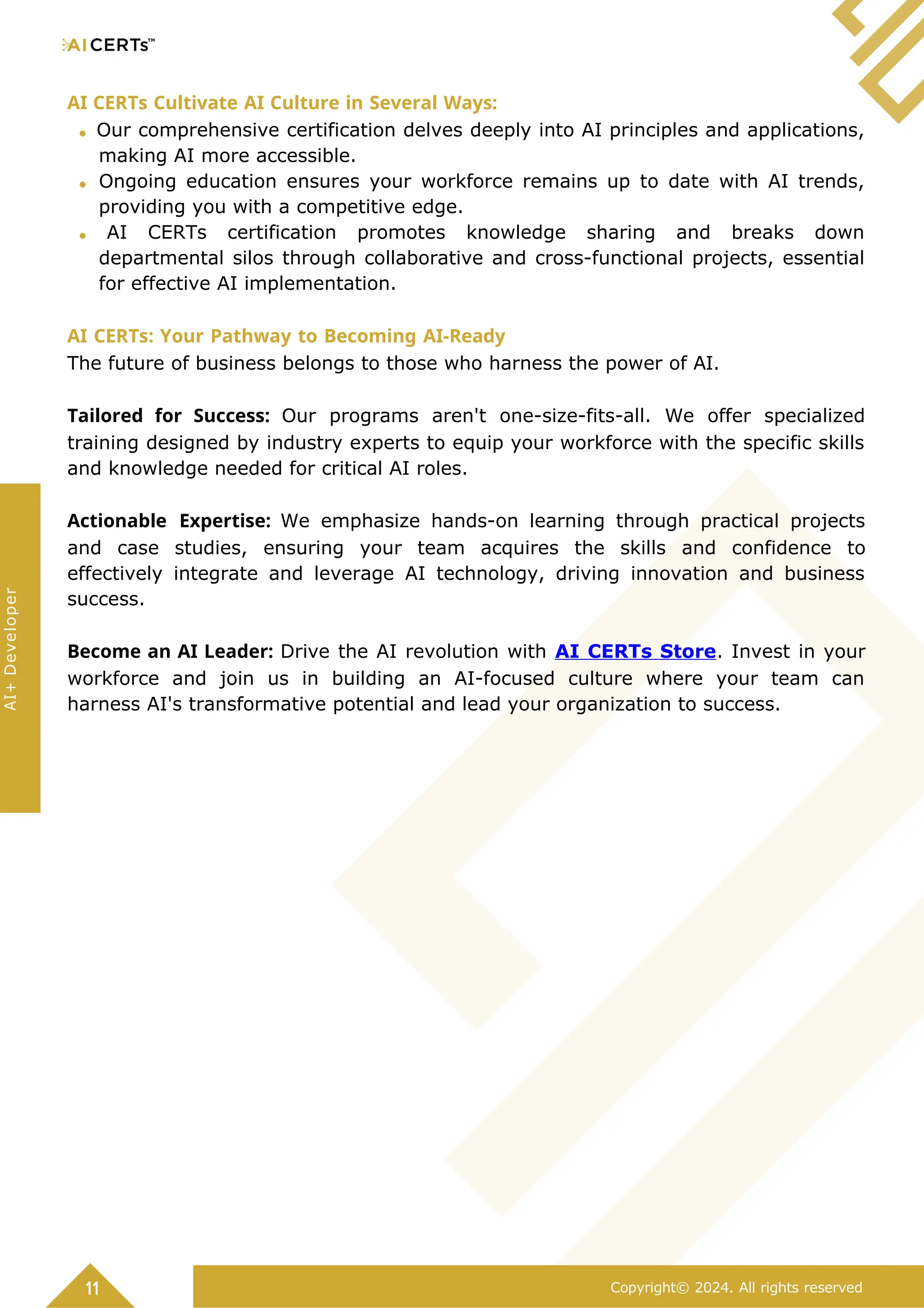 AI CERTs Cultivate AI Culture in Several Ways:
Our comprehensive certification delves deeply into AI principles and applications,
making AI more accessible.
Ongoing education ensures your workforce remains up to date with AI trends,
providing you with a competitive edge.
AI CERTs certification promotes knowledge sharing and breaks down
departmental silos through collaborative and cross-functional projects, essential
for effective AI implementation.
AI CERTs: Your Pathway to Becoming AI-Ready
The future of business belongs to those who harness the power of AI.
Tailored for Success: Our programs aren't one-size-fits-all. We offer specialized
training designed by industry experts to equip your workforce with the specific skills
and knowledge needed for critical AI roles.
Actionable Expertise: We emphasize hands-on learning through practical projects
and case studies, ensuring your team acquires the skills and confidence to
effectively integrate and leverage AI technology, driving innovation and business
success.
Become an AI Leader: Drive the AI revolution with AI CERTs Store. Invest in your
workforce and join us in building an AI-focused culture where your team can
harness AI's transformative potential and lead your organization to success.
11 Copyright© 2024. All rights reserved
AI+
Developer
 