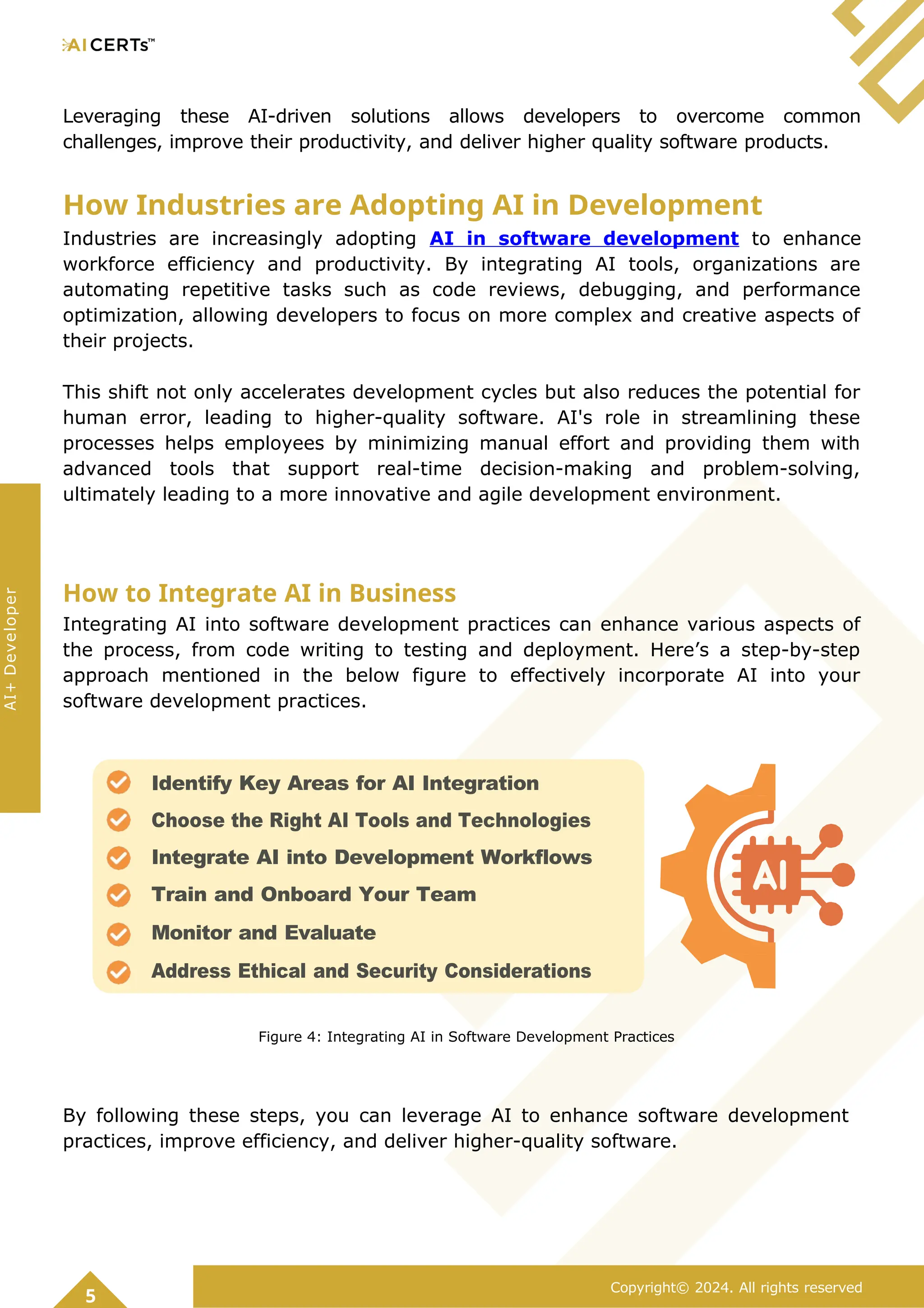 Leveraging these AI-driven solutions allows developers to overcome common
challenges, improve their productivity, and deliver higher quality software products.
How Industries are Adopting AI in Development
Industries are increasingly adopting AI in software development to enhance
workforce efficiency and productivity. By integrating AI tools, organizations are
automating repetitive tasks such as code reviews, debugging, and performance
optimization, allowing developers to focus on more complex and creative aspects of
their projects.
This shift not only accelerates development cycles but also reduces the potential for
human error, leading to higher-quality software. AI's role in streamlining these
processes helps employees by minimizing manual effort and providing them with
advanced tools that support real-time decision-making and problem-solving,
ultimately leading to a more innovative and agile development environment.
How to Integrate AI in Business
Integrating AI into software development practices can enhance various aspects of
the process, from code writing to testing and deployment. Here’s a step-by-step
approach mentioned in the below figure to effectively incorporate AI into your
software development practices.
Figure 4: Integrating AI in Software Development Practices
By following these steps, you can leverage AI to enhance software development
practices, improve efficiency, and deliver higher-quality software.
5
Copyright© 2024. All rights reserved
AI+
Developer
Identify Key Areas for AI Integration
Choose the Right AI Tools and Technologies
Integrate AI into Development Workflows
Train and Onboard Your Team
Monitor and Evaluate
Address Ethical and Security Considerations
 