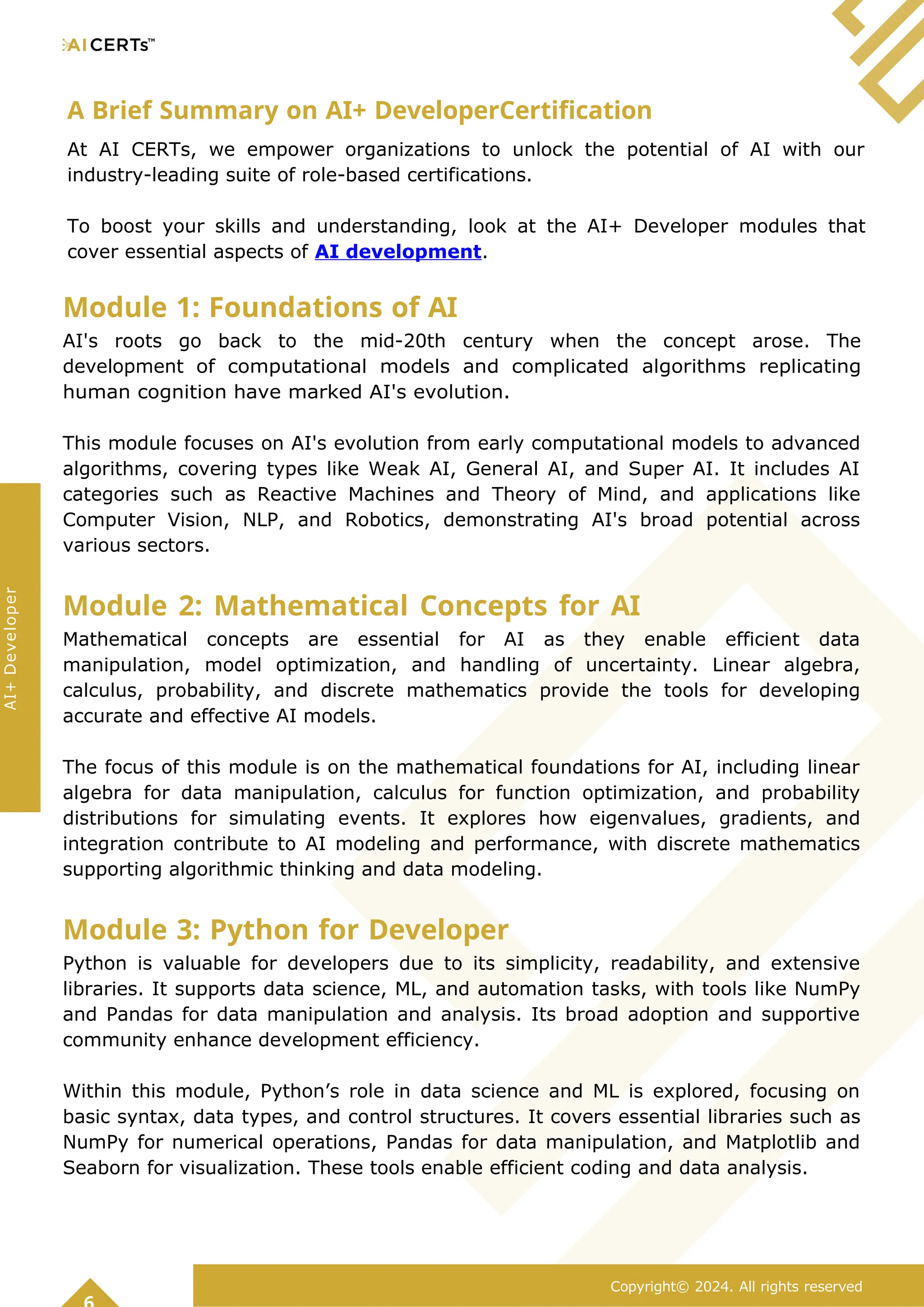 A Brief Summary on AI+ DeveloperCertification
At AI CERTs, we empower organizations to unlock the potential of AI with our
industry-leading suite of role-based certifications.
To boost your skills and understanding, look at the AI+ Developer modules that
cover essential aspects of AI development.
Module 1: Foundations of AI
AI's roots go back to the mid-20th century when the concept arose. The
development of computational models and complicated algorithms replicating
human cognition have marked AI's evolution.
This module focuses on AI's evolution from early computational models to advanced
algorithms, covering types like Weak AI, General AI, and Super AI. It includes AI
categories such as Reactive Machines and Theory of Mind, and applications like
Computer Vision, NLP, and Robotics, demonstrating AI's broad potential across
various sectors.
Module 2: Mathematical Concepts for AI
Mathematical concepts are essential for AI as they enable efficient data
manipulation, model optimization, and handling of uncertainty. Linear algebra,
calculus, probability, and discrete mathematics provide the tools for developing
accurate and effective AI models.
The focus of this module is on the mathematical foundations for AI, including linear
algebra for data manipulation, calculus for function optimization, and probability
distributions for simulating events. It explores how eigenvalues, gradients, and
integration contribute to AI modeling and performance, with discrete mathematics
supporting algorithmic thinking and data modeling.
Module 3: Python for Developer
Python is valuable for developers due to its simplicity, readability, and extensive
libraries. It supports data science, ML, and automation tasks, with tools like NumPy
and Pandas for data manipulation and analysis. Its broad adoption and supportive
community enhance development efficiency.
Within this module, Python’s role in data science and ML is explored, focusing on
basic syntax, data types, and control structures. It covers essential libraries such as
NumPy for numerical operations, Pandas for data manipulation, and Matplotlib and
Seaborn for visualization. These tools enable efficient coding and data analysis.
Copyright© 2024. All rights reserved
AI+
Developer
 
