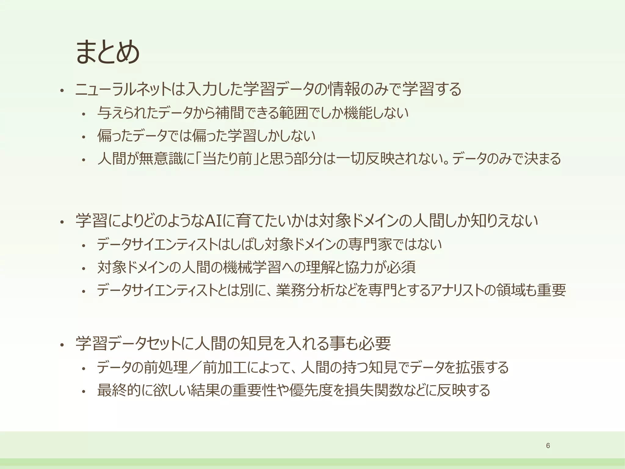 まとめ
• ニューラルネットは入力した学習データの情報のみで学習する
• 与えられたデータから補間できる範囲でしか機能しない
• 偏ったデータでは偏った学習しかしない
• 人間が無意識に「当たり前」と思う部分は一切反映されない。データのみで決まる
• 学習によりどのようなAIに育てたいかは対象ドメインの人間しか知りえない
• データサイエンティストはしばし対象ドメインの専門家ではない
• 対象ドメインの人間の機械学習への理解と協力が必須
• データサイエンティストとは別に、業務分析などを専門とするアナリストの領域も重要
• 学習データセットに人間の知見を入れる事も必要
• データの前処理／前加工によって、人間の持つ知見でデータを拡張する
• 最終的に欲しい結果の重要性や優先度を損失関数などに反映する
6
 