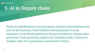 5. AI in Supply chain
Today AI and Machine Learning square measure penetrating every
side of the business, from Chatbots being deployed to help
customers to AI-driven platforms being controlled to change sales
processes. From powering Apple’s Siri and Microsoft’s Cortana to
Google’s Allo, AI is promising a much better future.
10
 