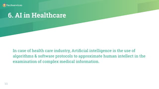 6. AI in Healthcare
In case of health care industry, Artiﬁcial intelligence is the use of
algorithms & software protocols to approximate human intellect in the
examination of complex medical information.
11
 