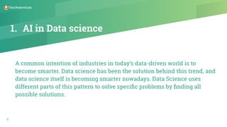 1. AI in Data science
A common intention of industries in today’s data-driven world is to
become smarter. Data science has been the solution behind this trend, and
data science itself is becoming smarter nowadays. Data Science uses
different parts of this pattern to solve speciﬁc problems by ﬁnding all
possible solutions.
6
 