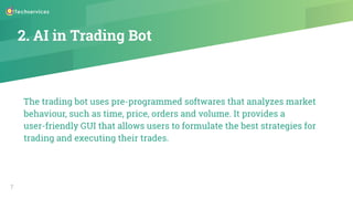 2. AI in Trading Bot
The trading bot uses pre-programmed softwares that analyzes market
behaviour, such as time, price, orders and volume. It provides a
user-friendly GUI that allows users to formulate the best strategies for
trading and executing their trades.
7
 
