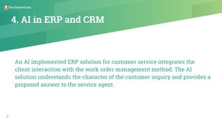 4. AI in ERP and CRM
An AI implemented ERP solution for customer service integrates the
client interaction with the work order management method. The AI
solution understands the character of the customer inquiry and provides a
proposed answer to the service agent.
9
 
