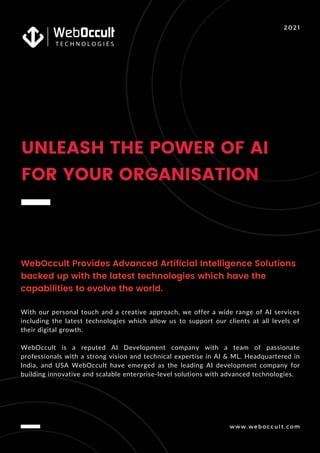 www.weboccult.com
UNLEASH THE POWER OF AI
FOR YOUR ORGANISATION
2021
WebOccult Provides Advanced Artificial Intelligence Solutions
backed up with the latest technologies which have the
capabilities to evolve the world.
With our personal touch and a creative approach, we offer a wide range of AI services
including the latest technologies which allow us to support our clients at all levels of
their digital growth.
WebOccult is a reputed AI Development company with a team of passionate
professionals with a strong vision and technical expertise in AI & ML. Headquartered in
India, and USA WebOccult have emerged as the leading AI development company for
building innovative and scalable enterprise-level solutions with advanced technologies.
 