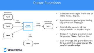 ● Consume messages from one or
more Pulsar topics.
● Apply user-supplied processing
logic to each message.
● Publish the results of the
computation to another topic.
● Support multiple programming
languages (Java, Python, Go)
● Can leverage 3rd-party libraries
to support the execution of ML
models on the edge.
Pulsar Functions
 