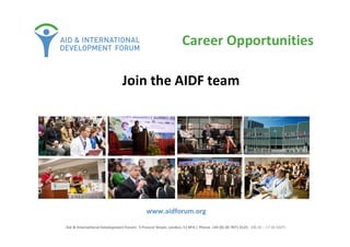 www.aidforum.org
Aid & International Development Forum: 5 Prescot Street, London, E1 8PA | Phone: +44 (0) 20 7871 0123 , (08.30 – 17.30 GMT)
Join the AIDF team
Career Opportunities
 