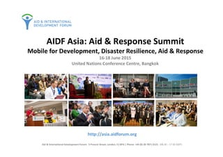 http://asia.aidforum.org
Aid & International Development Forum: 5 Prescot Street, London, E1 8PA | Phone: +44 (0) 20 7871 0123 , (08.30 – 17.30 GMT)
AIDF Asia: Aid & Response Summit
Mobile for Development, Disaster Resilience, Aid & Response
16-18 June 2015
United Nations Conference Centre, Bangkok
 