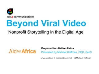 Beyond Viral Video
Nonprofit Storytelling in the Digital Age


                 Prepared for Aid for Africa
                 Presented by Michael Hoffman, CEO, See3

                 www.see3.net | michael@see3.net | @Michael_hoffman
 