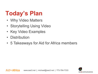 Today’s Plan
•   Why Video Matters
•   Storytelling Using Video
•   Key Video Examples
•   Distribution
•   5 Takeaways for Aid for Africa members




           www.see3.net | michael@see3.net | 773-784-7333
 