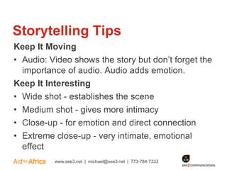 Storytelling Tips
Keep It Moving
• Audio: Video shows the story but don’t forget the
  importance of audio. Audio adds emotion.
Keep It Interesting
• Wide shot - establishes the scene
• Medium shot - gives more intimacy
• Close-up - for emotion and direct connection
• Extreme close-up - very intimate, emotional
  effect
          www.see3.net | michael@see3.net | 773-784-7333
 