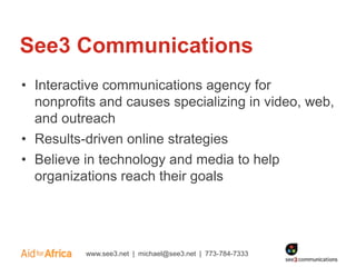 See3 Communications
• Interactive communications agency for
  nonprofits and causes specializing in video, web,
  and outreach
• Results-driven online strategies
• Believe in technology and media to help
  organizations reach their goals




          www.see3.net | michael@see3.net | 773-784-7333
 