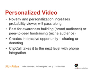 Personalized Video
• Novelty and personalization increases
  probability viewer will pass along
• Best for awareness building (broad audience) or
  peer-to-peer fundraising (niche audience)
• Creates interactive opportunity – sharing or
  donating
• ClipCall takes it to the next level with phone
  integration


          www.see3.net | michael@see3.net | 773-784-7333
 