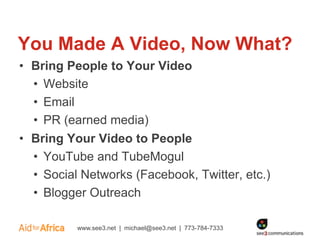 You Made A Video, Now What?
• Bring People to Your Video
  • Website
  • Email
  • PR (earned media)
• Bring Your Video to People
  • YouTube and TubeMogul
  • Social Networks (Facebook, Twitter, etc.)
  • Blogger Outreach

          www.see3.net | michael@see3.net | 773-784-7333
 
