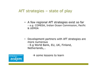 AfT strategies – state of play


   •  A few regional AfT strategies exist so far
     - e.g. COMESA, Indian Ocean Commission, Pacific
     & UEMOA



   •  Development partners with AfT strategies are
      more numerous
      - E.g World Bank, EU, UK, Finland,
      Netherlands,…

          some lessons to learn
 