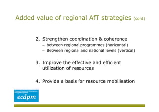 Added value of regional AfT strategies                    (cont)




      2.  Strengthen coordination & coherence
         –  between regional programmes (horizontal)
         –  Between regional and national levels (vertical)


      3.  Improve the effective and efficient
          utilization of resources

      4.  Provide a basis for resource mobilisation
 