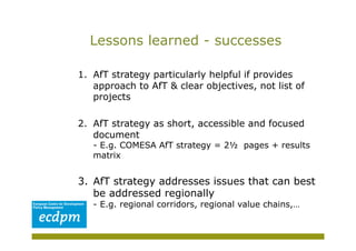 Lessons learned - successes

1.  AfT strategy particularly helpful if provides
    approach to AfT & clear objectives, not list of
    projects

2.  AfT strategy as short, accessible and focused
    document
   - E.g. COMESA AfT strategy = 2½ pages + results
   matrix


3.  AfT strategy addresses issues that can best
    be addressed regionally
   - E.g. regional corridors, regional value chains,…
 