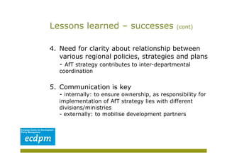 Lessons learned – successes                    (cont)



4.  Need for clarity about relationship between
    various regional policies, strategies and plans
    - AfT strategy contributes to inter-departmental
   coordination


5.  Communication is key
   - internally: to ensure ownership, as responsibility for
   implementation of AfT strategy lies with different
   divisions/ministries
   - externally: to mobilise development partners
 