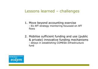 Lessons learned – challenges


1.  Move beyond accounting exercise
   - EU AfT strategy monitoring focussed on AfT
   flows


2.  Mobilise sufficient funding and use (public
    & private) innovative funding mechanisms
   - delays in establishing COMESA Infrastructure
   fund
 