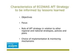 Characteristics of ECOWAS AfT Strategy
  to be informed by lessons learned

     •  Objectives

     •  Focus

     •  Role of AfT strategy in relation to other
        regional and national strategies, policies and
        plans

     •  Choice of implementation & monitoring
        mechanisms
 