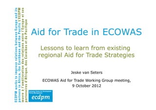 Aid for Trade in ECOWAS
  Lessons to learn from existing
 regional Aid for Trade Strategies

               Jeske van Seters

  ECOWAS Aid for Trade Working Group meeting,
                9 October 2012
 