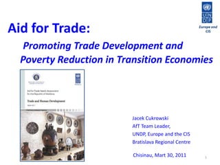 1 Europe and CIS Aid for Trade:  Promoting Trade Development and          Poverty Reduction in Transition Economies Jacek Cukrowski AfT Team Leader,  UNDP, Europe and the CIS Bratislava Regional Centre Chisinau, Mart 30,2011 