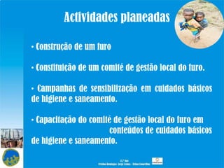 Actividades planeadas Construção de um furo Constituição de um comité de gestão local do furo. Campanhas de sensibilização em cuidados básicos de higiene e saneamento. Capacitação do comité de gestão local do furo em  conteúdos de cuidados básicos de higiene e saneamento. 