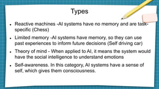 Types
 Reactive machines -AI systems have no memory and are task-
specific (Chess)
 Limited memory -AI systems have memory, so they can use
past experiences to inform future decisions (Self driving car)
 Theory of mind - When applied to AI, it means the system would
have the social intelligence to understand emotions
 Self-awareness. In this category, AI systems have a sense of
self, which gives them consciousness.
 