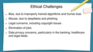 Ethical Challenges
 Bias, due to improperly trained algorithms and human bias
 Misuse, due to deepfakes and phishing
 Legal concerns, including copyright issues
 Elimination of jobs
 Data privacy concerns, particularly in the banking, healthcare
and legal fields.
 